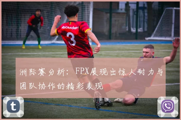 洲际赛分析：FPX展现出惊人耐力与团队协作的精彩表现