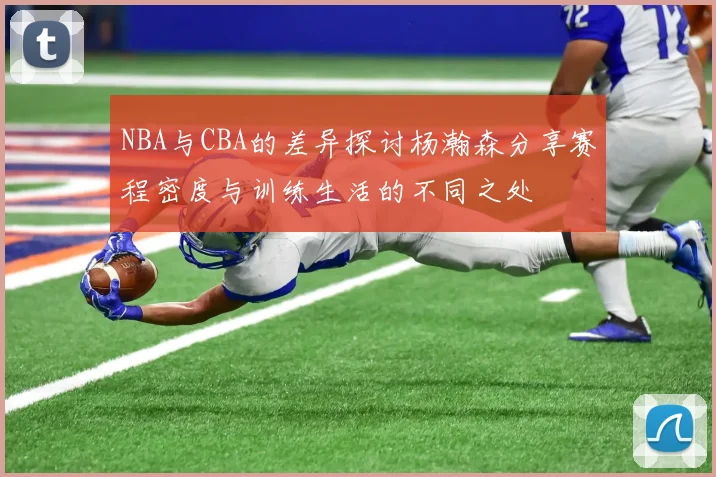 NBA与CBA的差异探讨杨瀚森分享赛程密度与训练生活的不同之处