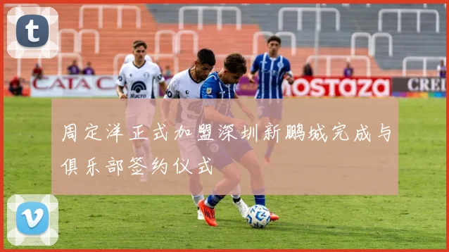 周定洋正式加盟深圳新鹏城完成与俱乐部签约仪式