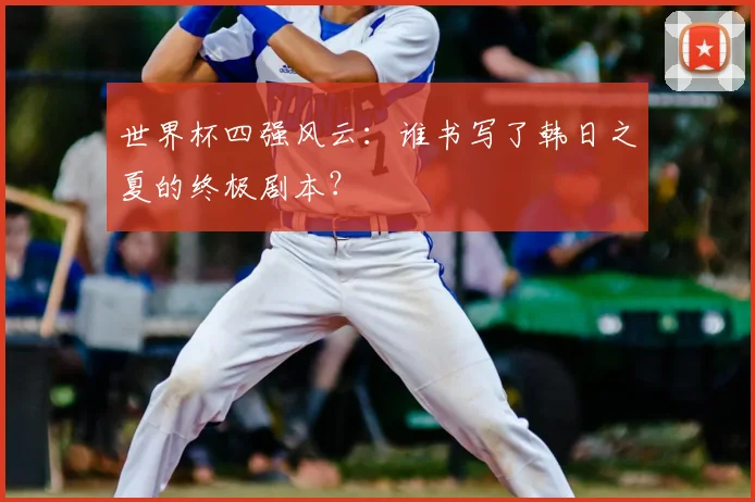 世界杯四强风云:谁书写了韩日之夏的终极剧本?