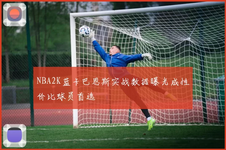 NBA2K蓝卡巴恩斯实战数据曝光成性价比球员首选