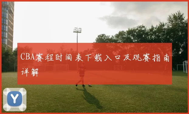 CBA赛程时间表下载入口及观赛指南详解