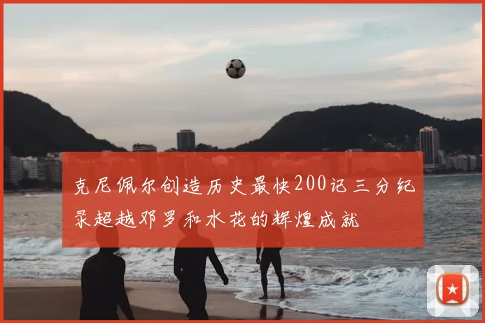克尼佩尔创造历史最快200记三分纪录超越邓罗和水花的辉煌成就