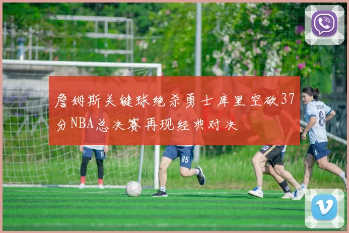 詹姆斯关键球绝杀勇士库里空砍37分NBA总决赛再现经典对决