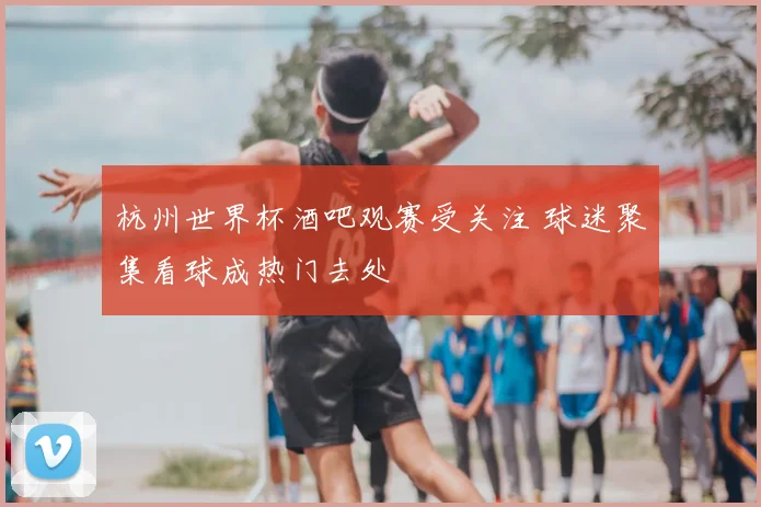 杭州世界杯酒吧观赛受关注 球迷聚集看球成热门去处