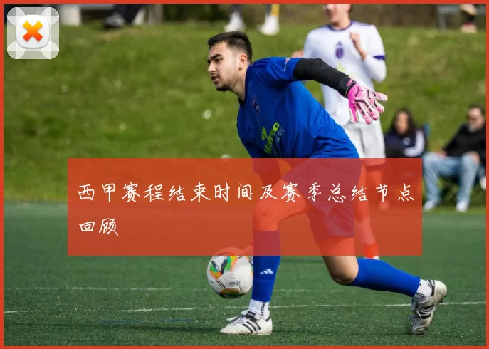 西甲赛程结束时间及赛季总结节点回顾