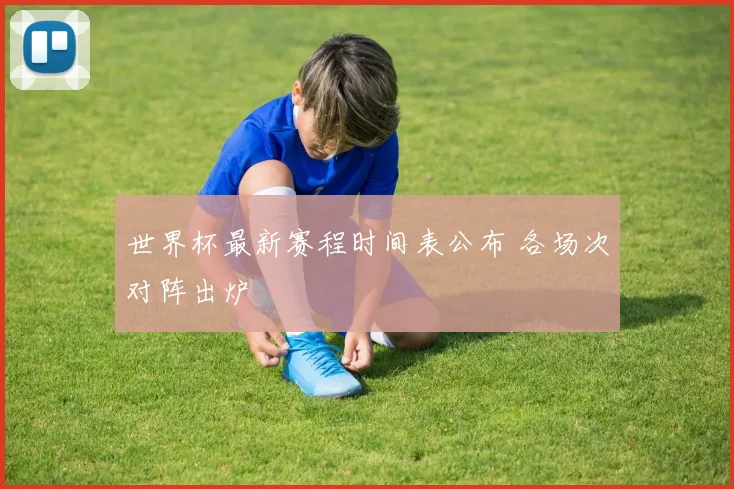 世界杯最新赛程时间表公布 各场次对阵出炉