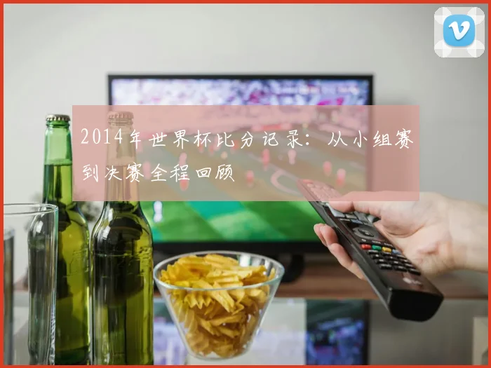 2014年世界杯比分记录:从小组赛到决赛全程回顾