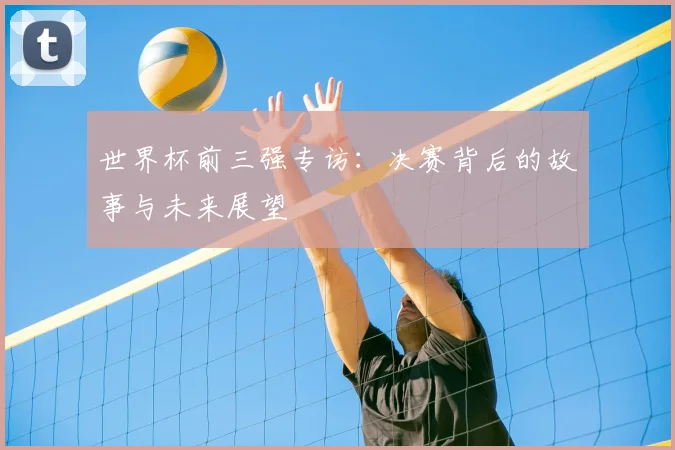 世界杯前三强专访:决赛背后的故事与未来展望