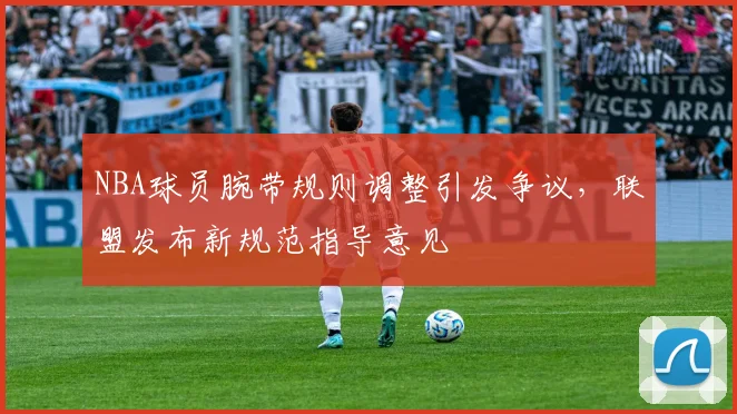 NBA球员腕带规则调整引发争议，联盟发布新规范指导意见