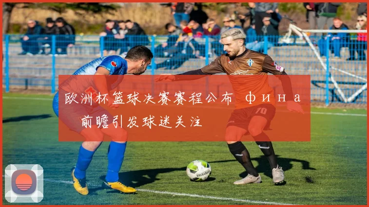 欧洲杯篮球决赛赛程公布 финал前瞻引发球迷关注