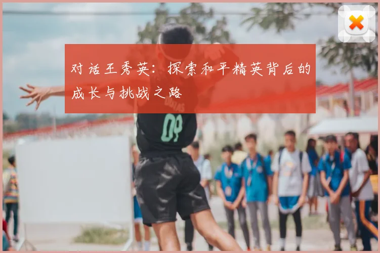 对话王秀英:探索和平精英背后的成长与挑战之路