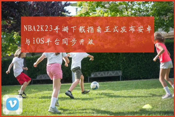 NBA2K23手游下载指南正式发布安卓与iOS平台同步开放