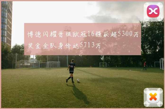 博德闪耀晋级欧冠16强获超5300万奖金全队身价达5713万