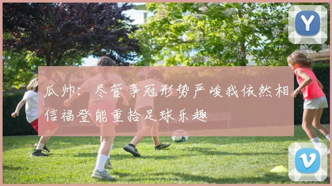 瓜帅:尽管争冠形势严峻我依然相信福登能重拾足球乐趣