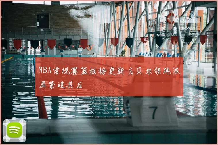 NBA常规赛篮板榜更新戈贝尔领跑浓眉紧追其后