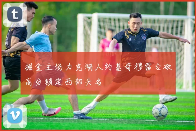 掘金主场力克湖人约基奇穆雷合砍高分锁定西部头名