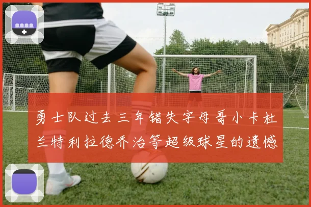 勇士队过去三年错失字母哥小卡杜兰特利拉德乔治等超级球星的遗憾回顾
