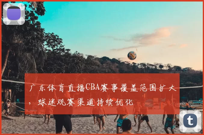 广东体育直播CBA赛事覆盖范围扩大，球迷观赛渠道持续优化