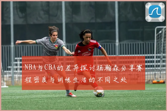NBA与CBA的差异探讨杨瀚森分享赛程密度与训练生活的不同之处
