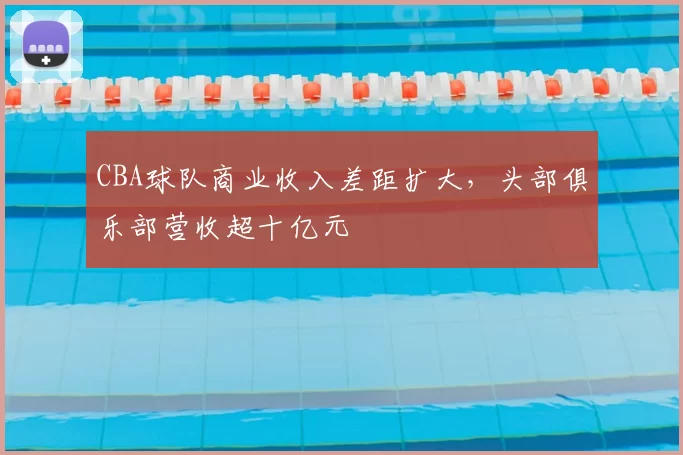 CBA球队商业收入差距扩大，头部俱乐部营收超十亿元