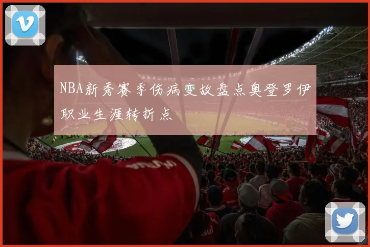 NBA新秀赛季伤病变故盘点奥登罗伊职业生涯转折点