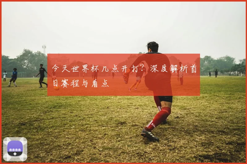 今天世界杯几点开打?深度解析首日赛程与看点