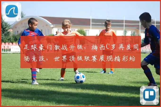 足球豪门激战升级，梅西C罗再度同场竞技，世界顶级联赛展现精彩纷呈对决